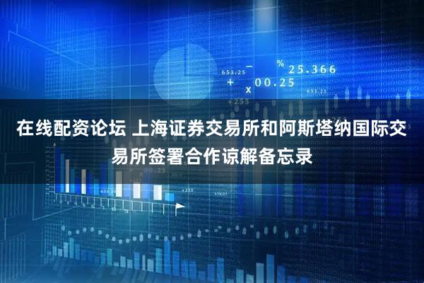 在线配资论坛 上海证券交易所和阿斯塔纳国际交易所签署合作谅解备忘录