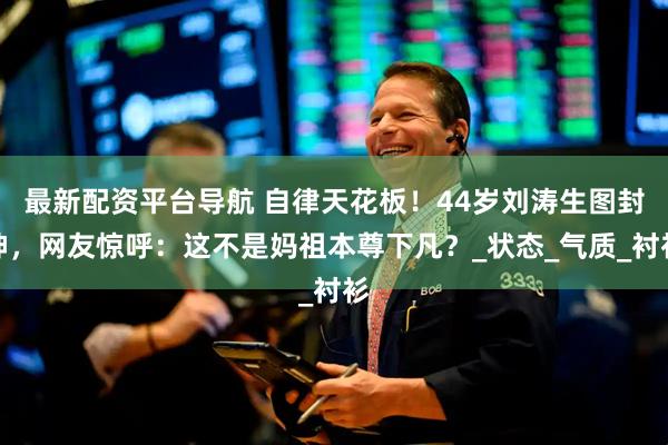 最新配资平台导航 自律天花板！44岁刘涛生图封神，网友惊呼：这不是妈祖本尊下凡？_状态_气质_衬衫