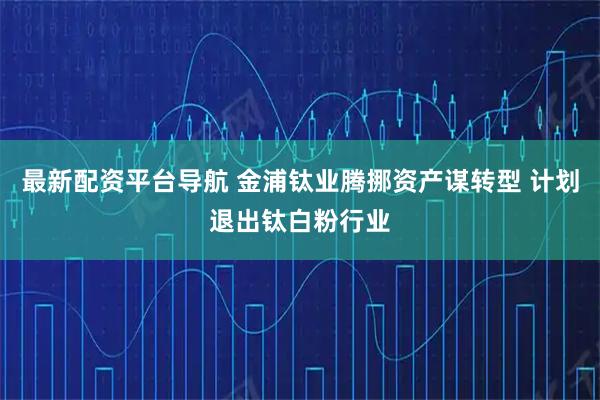 最新配资平台导航 金浦钛业腾挪资产谋转型 计划退出钛白粉行业