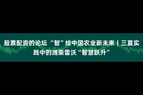 股票配资的论坛 “智”绘中国农业新未来丨三夏实践中的潍柴雷沃“智慧跃升”