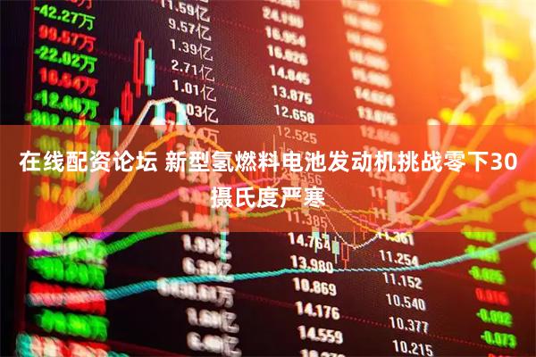 在线配资论坛 新型氢燃料电池发动机挑战零下30摄氏度严寒