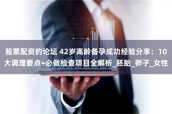 股票配资的论坛 42岁高龄备孕成功经验分享：10大调理要点+必做检查项目全解析_胚胎_卵子_女性