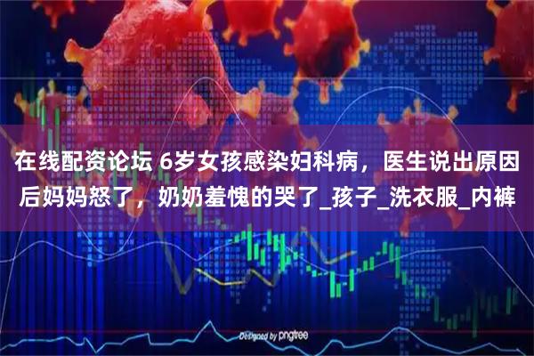 在线配资论坛 6岁女孩感染妇科病，医生说出原因后妈妈怒了，奶奶羞愧的哭了_孩子_洗衣服_内裤