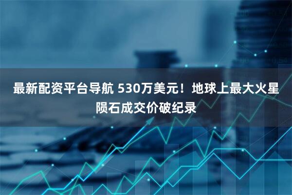 最新配资平台导航 530万美元！地球上最大火星陨石成交价破纪录