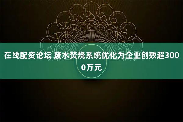 在线配资论坛 废水焚烧系统优化为企业创效超3000万元
