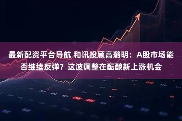 最新配资平台导航 和讯投顾高璐明：A股市场能否继续反弹？这波调整在酝酿新上涨机会