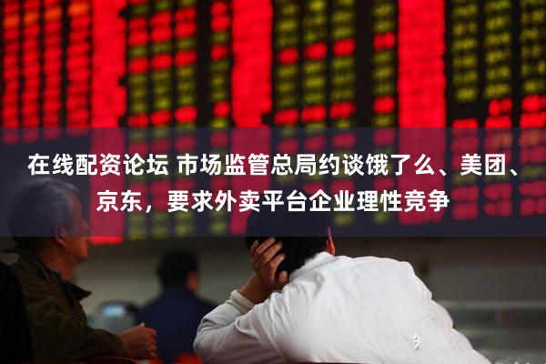 在线配资论坛 市场监管总局约谈饿了么、美团、京东，要求外卖平台企业理性竞争