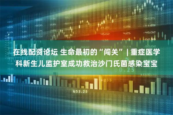 在线配资论坛 生命最初的“闯关” | 重症医学科新生儿监护室成功救治沙门氏菌感染宝宝