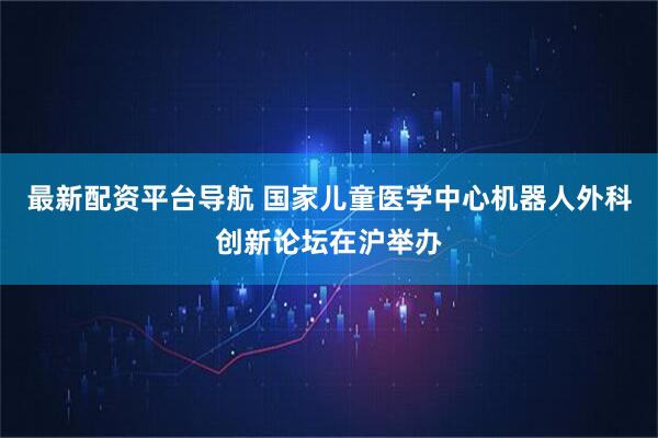 最新配资平台导航 国家儿童医学中心机器人外科创新论坛在沪举办
