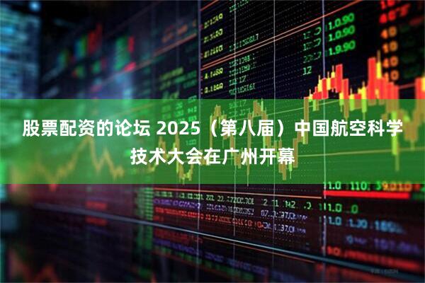 股票配资的论坛 2025（第八届）中国航空科学技术大会在广州开幕