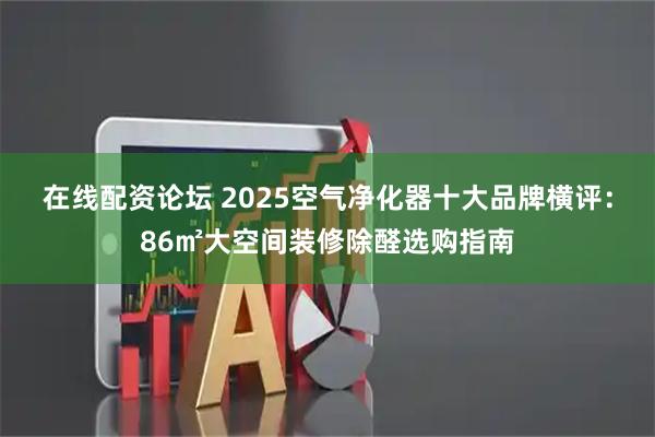 在线配资论坛 2025空气净化器十大品牌横评：86㎡大空间装修除醛选购指南
