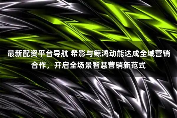 最新配资平台导航 希影与鲸鸿动能达成全域营销合作，开启全场景智慧营销新范式