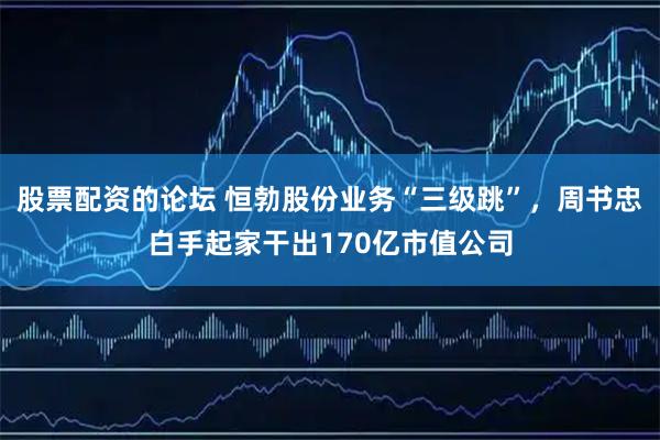 股票配资的论坛 恒勃股份业务“三级跳”，周书忠白手起家干出170亿市值公司