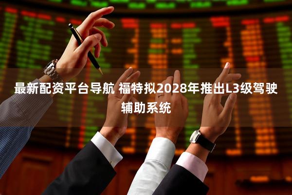 最新配资平台导航 福特拟2028年推出L3级驾驶辅助系统