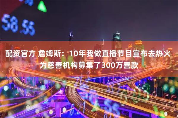 配资官方 詹姆斯：10年我做直播节目宣布去热火 为慈善机构募集了300万善款