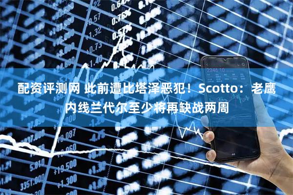 配资评测网 此前遭比塔泽恶犯！Scotto：老鹰内线兰代尔至少将再缺战两周