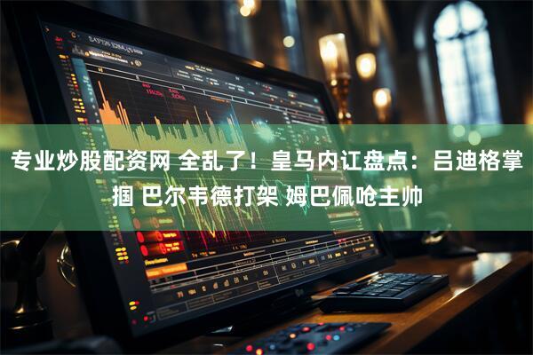 专业炒股配资网 全乱了！皇马内讧盘点：吕迪格掌掴 巴尔韦德打架 姆巴佩呛主帅