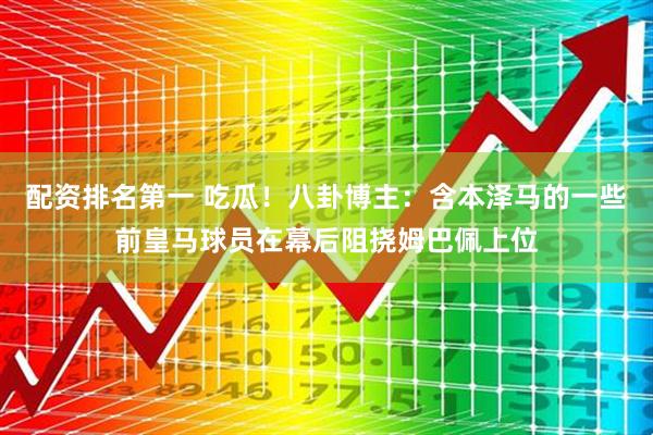 配资排名第一 吃瓜！八卦博主：含本泽马的一些前皇马球员在幕后阻挠姆巴佩上位