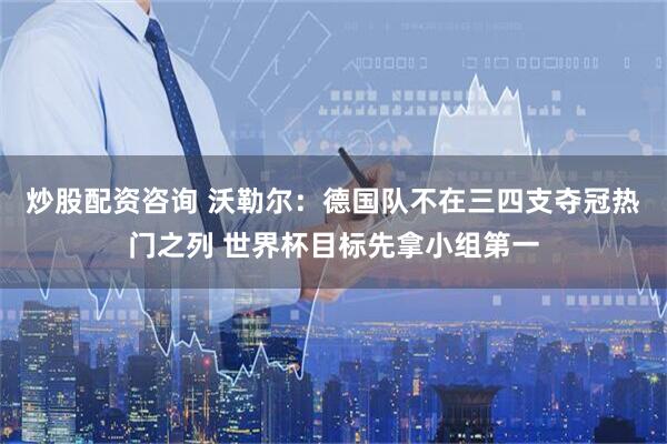 炒股配资咨询 沃勒尔：德国队不在三四支夺冠热门之列 世界杯目标先拿小组第一
