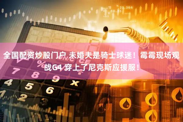 全国配资炒股门户 未婚夫是骑士球迷！霉霉现场观战G4 穿上了尼克斯应援服！