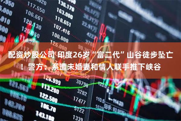 配资炒股公司 印度26岁“富二代”山谷徒步坠亡！警方：系遭未婚妻和情人联手推下峡谷