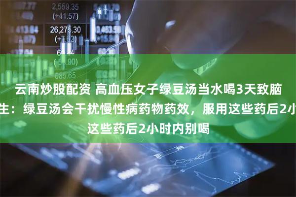 云南炒股配资 高血压女子绿豆汤当水喝3天致脑出血，医生：绿豆汤会干扰慢性病药物药效，服用这些药后2小时内别喝
