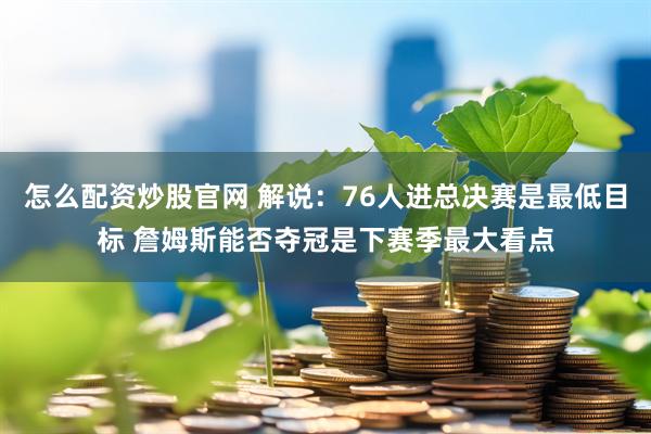 怎么配资炒股官网 解说：76人进总决赛是最低目标 詹姆斯能否夺冠是下赛季最大看点