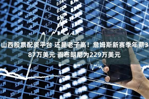山西股票配资平台 还是老子高！詹姆斯新赛季年薪387万美元 而布朗尼为229万美元