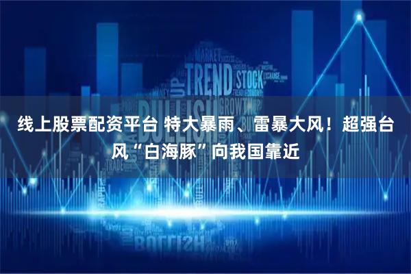 线上股票配资平台 特大暴雨、雷暴大风！超强台风“白海豚”向我国靠近