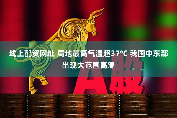 线上配资网址 局地最高气温超37℃ 我国中东部出现大范围高温