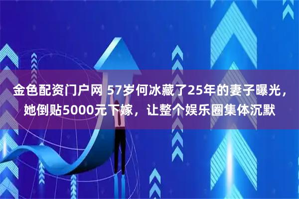 金色配资门户网 57岁何冰藏了25年的妻子曝光，她倒贴5000元下嫁，让整个娱乐圈集体沉默