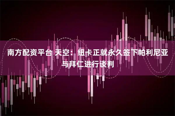 南方配资平台 天空：纽卡正就永久签下帕利尼亚与拜仁进行谈判