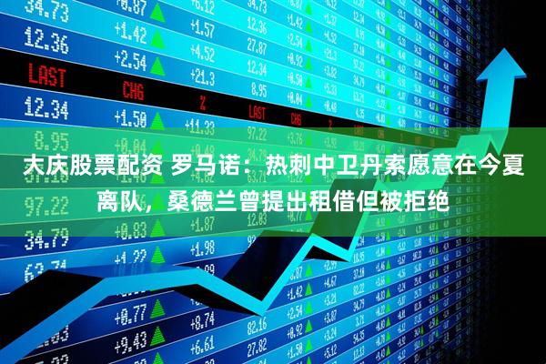 大庆股票配资 罗马诺：热刺中卫丹索愿意在今夏离队，桑德兰曾提出租借但被拒绝