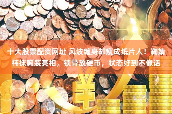 十大股票配资网址 风波缠身却瘦成纸片人！鞠婧祎抹胸装亮相，锁骨放硬币，状态好到不像话