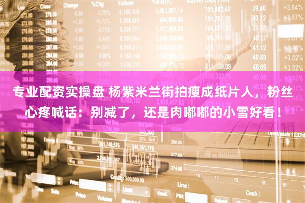 专业配资实操盘 杨紫米兰街拍瘦成纸片人，粉丝心疼喊话：别减了，还是肉嘟嘟的小雪好看！