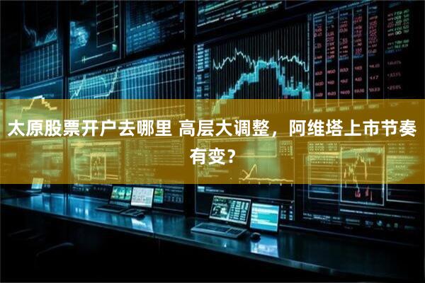 太原股票开户去哪里 高层大调整，阿维塔上市节奏有变？
