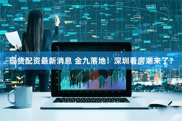 现货配资最新消息 金九落地！深圳看房潮来了？